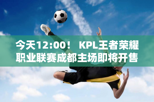 今天12:00！ KPL王者荣耀职业联赛成都主场即将开售！直播/重播+赛程+购票入口→