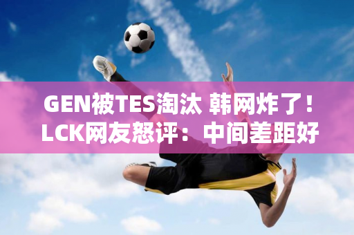 GEN被TES淘汰 韩网炸了！ LCK网友怒评：中间差距好大！ GEN只知道内战