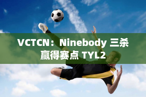 VCTCN：Ninebody 三杀赢得赛点 TYL2