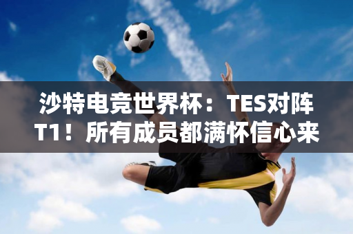 沙特电竞世界杯：TES对阵T1！所有成员都满怀信心来到这里 只为夺得冠军！