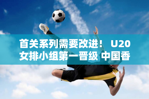 首关系列需要改进！ U20女排小组第一晋级 中国香港遗憾落败 八强揭晓