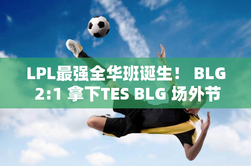 LPL最强全华班诞生！ BLG 2:1 拿下TES BLG 场外节奏又大又多又如何？