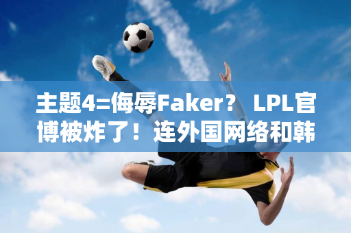 主题4=侮辱Faker？ LPL官博被炸了！连外国网络和韩国网络都愤怒了