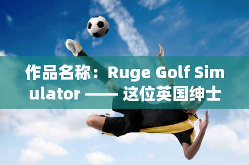 作品名称：Ruge Golf Simulator —— 这位英国绅士来中国26年 现在开设了一家高尔夫学院