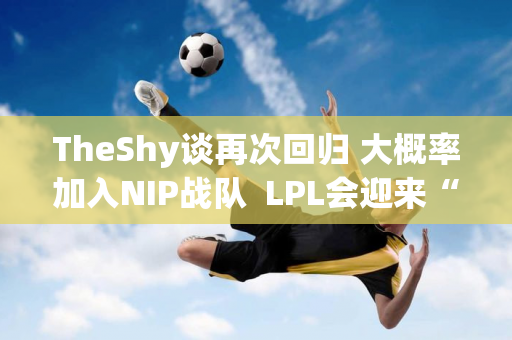 TheShy谈再次回归 大概率加入NIP战队  LPL会迎来“救援英雄”吗？