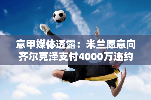 意甲媒体透露：米兰愿意向齐尔克泽支付4000万违约金 问题是代理佣金和签约费