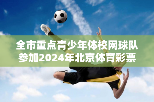 全市重点青少年体校网球队参加2024年北京体育彩票“将军杯、木兰杯”青少年网球邀请赛