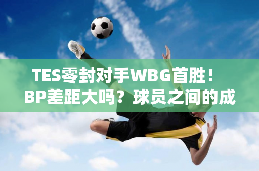 TES零封对手WBG首胜！ BP差距大吗？球员之间的成绩差距更大