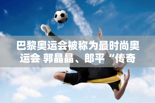 巴黎奥运会被称为最时尚奥运会 郭晶晶、郎平“传奇冠军”登上五大杂志封面