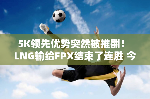 5K领先优势突然被推翻！ LNG输给FPX结束了连胜 今晚你敢走主线吗？