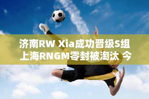 济南RW Xia成功晋级S组 上海RNGM零封被淘汰 今晚 狼星大战即将来临！