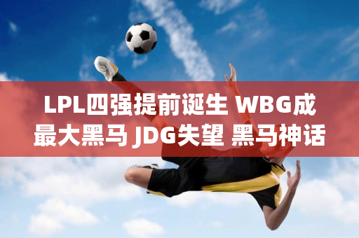 LPL四强提前诞生 WBG成最大黑马 JDG失望 黑马神话终结