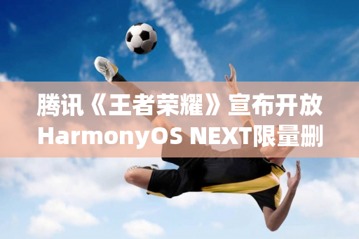 腾讯《王者荣耀》宣布开放HarmonyOS NEXT限量删档测试：不支持微信登录