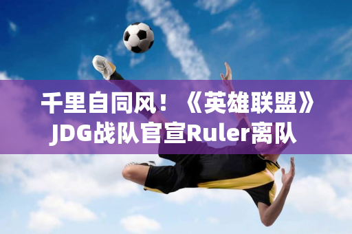 千里自同风！《英雄联盟》JDG战队官宣Ruler离队