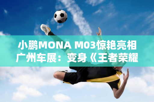 小鹏MONA M03惊艳亮相广州车展：变身《王者荣耀》大小姐痛车