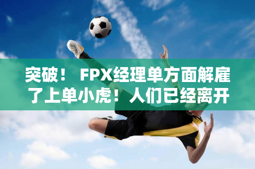 突破！ FPX经理单方面解雇了上单小虎！人们已经离开基地