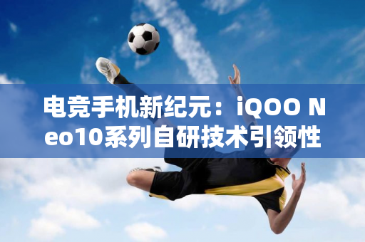 电竞手机新纪元：iQOO Neo10系列自研技术引领性能飞跃