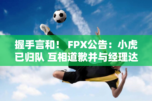 握手言和！ FPX公告：小虎已归队 互相道歉并与经理达成和解