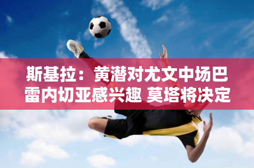 斯基拉：黄潜对尤文中场巴雷内切亚感兴趣 莫塔将决定球员的未来