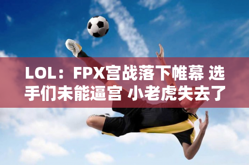 LOL：FPX宫战落下帷幕 选手们未能逼宫 小老虎失去了首发位置