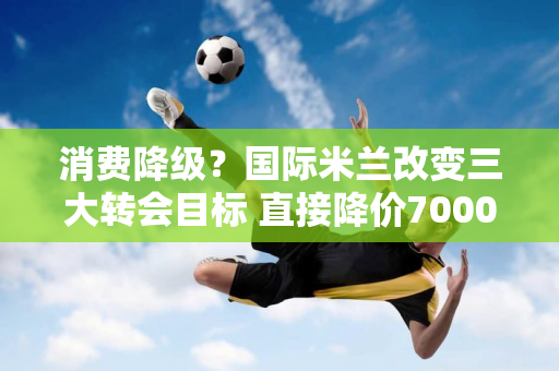 消费降级？国际米兰改变三大转会目标 直接降价7000万 美国资本开始胡闹