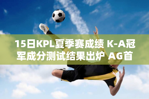 15日KPL夏季赛成绩 K-A冠军成分测试结果出炉 AG首秀仍无解