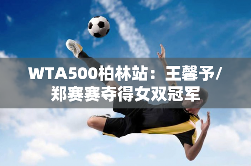 WTA500柏林站：王馨予/郑赛赛夺得女双冠军