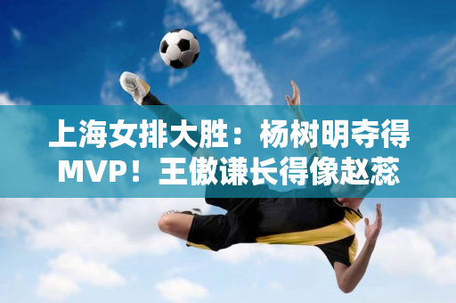 上海女排大胜：杨树明夺得MVP！王傲谦长得像赵蕊蕊 黄悦欣长得像朱婷