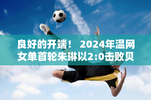 良好的开端！ 2024年温网女单首轮朱琳以2:0击败贝古