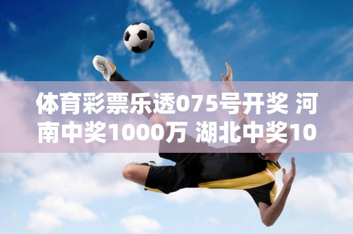 体育彩票乐透075号开奖 河南中奖1000万 湖北中奖1000万